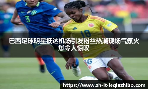 巴西足球明星抵达机场引发粉丝热潮现场气氛火爆令人惊叹